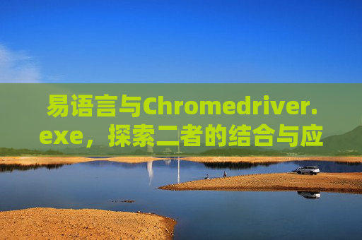 易语言与Chromedriver.exe，探索二者的结合与应用